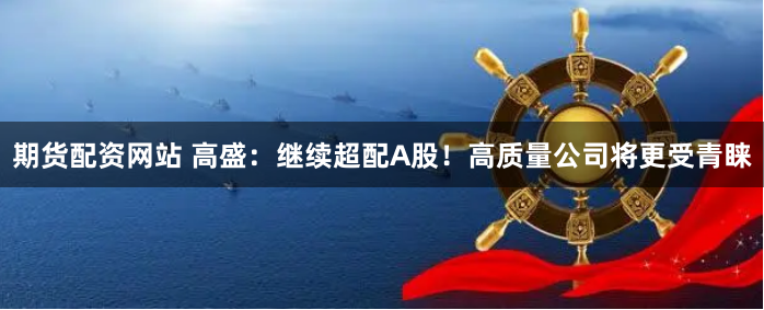 期货配资网站 高盛：继续超配A股！高质量公司将更受青睐