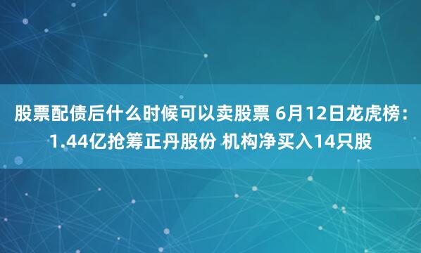 股票配债后什么时候可以卖股票 6月12日龙虎榜：1.44亿抢筹正丹股份 机构净买入14只股