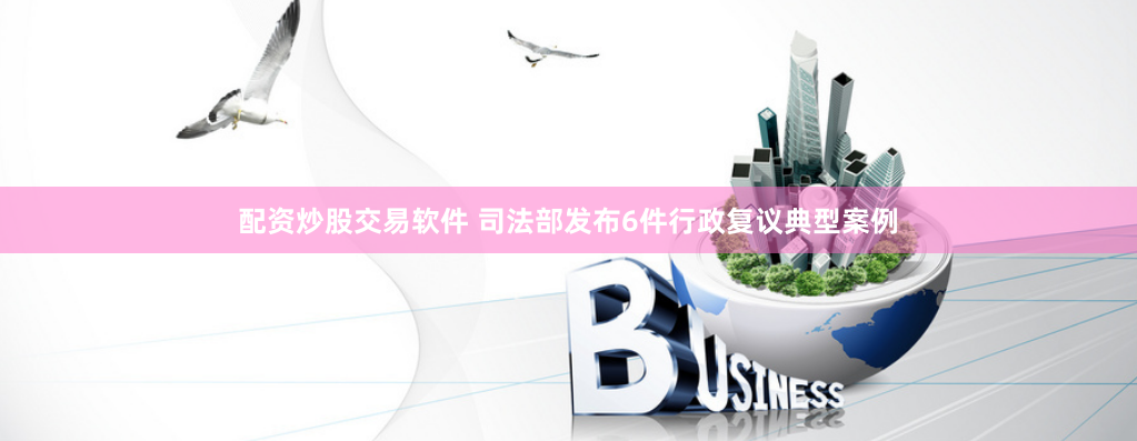 配资炒股交易软件 司法部发布6件行政复议典型案例