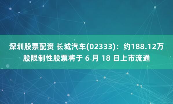 深圳股票配资 长城汽车(02333)：约188.12万股限制性股票将于 6 月 18 日上市流通